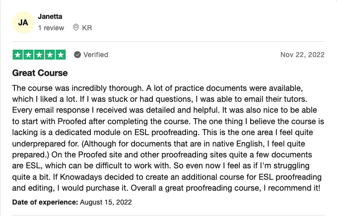 A screenshot of a positive review of knowadays' becoming a proofreader course. The review reads: "the course was incredibly thorough. A lot of practice documents were available, which i liked a lot. If i was stuck or had questions, i was able to email their tutors. Every email response i received was detailed and helpful. It was also nice to be able to start with proofed after completing the course. The one thing i believe the course is lacking is a dedicated module on esl proofreading. This is the one area i feel quite underprepared for. (although for documents that are in native english, i feel quite prepared. ) on the proofed site and other proofreading sites quite a few documents are esl, which can be difficult to work with. So even now i feel as if i'm struggling quite a bit. If knowadays decided to create an additional course for esl proofreading and editing, i would purchase it. Overall a great proofreading course, i recommend it! "